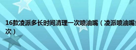 16款凌派多长时间清理一次喷油嘴（凌派喷油嘴多久清洗一次）