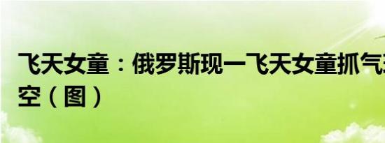 飞天女童：俄罗斯现一飞天女童抓气球升上天空（图）