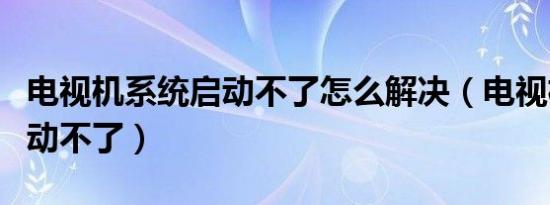 电视机系统启动不了怎么解决（电视机系统启动不了）