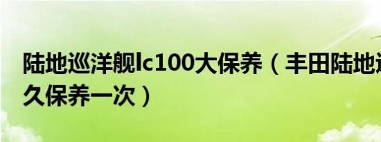 陆地巡洋舰lc100大保养（丰田陆地巡洋舰多久保养一次）