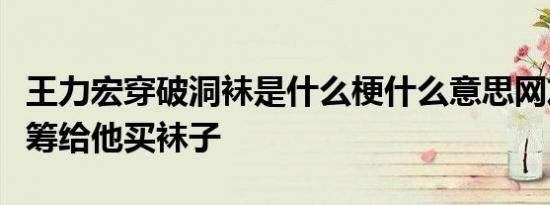 王力宏穿破洞袜是什么梗什么意思网友：快众筹给他买袜子