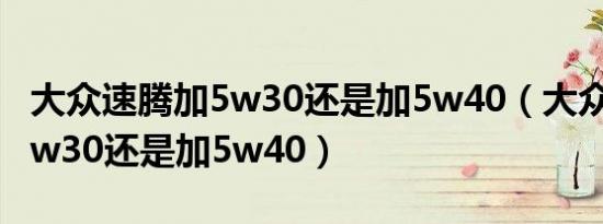 大众速腾加5w30还是加5w40（大众速腾加5w30还是加5w40）