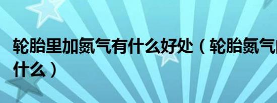轮胎里加氮气有什么好处（轮胎氮气的好处是什么）