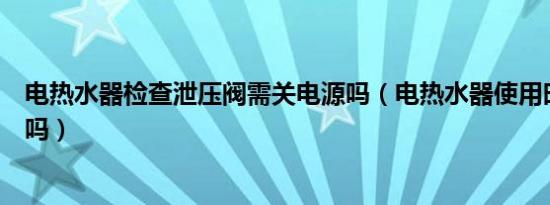 电热水器检查泄压阀需关电源吗（电热水器使用时要关电源吗）