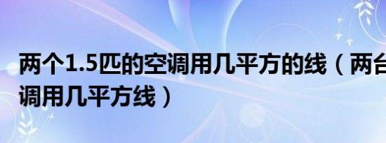 两个1.5匹的空调用几平方的线（两台1.5匹空调用几平方线）