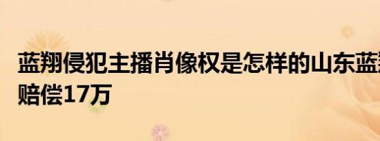 蓝翔侵犯主播肖像权是怎样的山东蓝翔致歉并赔偿17万