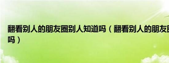 翻看别人的朋友圈别人知道吗（翻看别人的朋友圈别人知道吗）