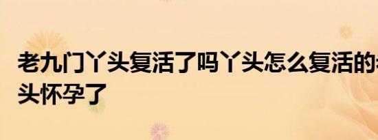老九门丫头复活了吗丫头怎么复活的老九门丫头怀孕了