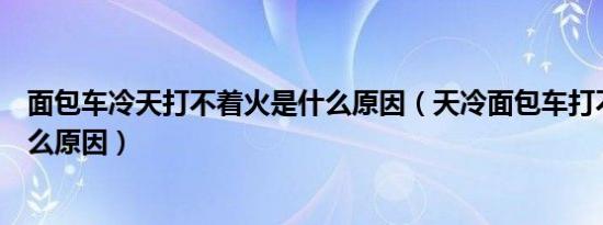 面包车冷天打不着火是什么原因（天冷面包车打不着火是什么原因）