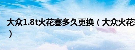 大众1.8t火花塞多久更换（大众火花塞多久换）