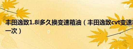 丰田逸致1.8l多久换变速箱油（丰田逸致cvt变速箱油多久换一次）