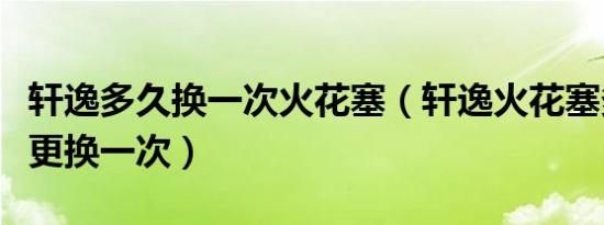 轩逸多久换一次火花塞（轩逸火花塞多少公里更换一次）