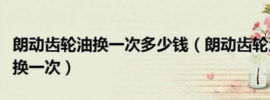 朗动齿轮油换一次多少钱（朗动齿轮油多久更换一次）