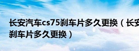 长安汽车cs75刹车片多久更换（长安cs75的刹车片多久更换）