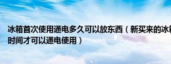 冰箱首次使用通电多久可以放东西（新买来的冰箱需要多长时间才可以通电使用）