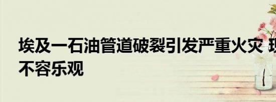 埃及一石油管道破裂引发严重火灾 现场情况不容乐观