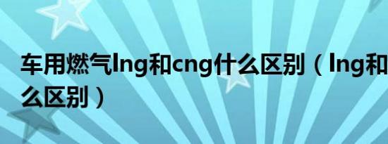 车用燃气lng和cng什么区别（lng和cng有什么区别）