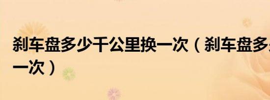 刹车盘多少千公里换一次（刹车盘多少公里换一次）