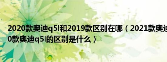 2020款奥迪q5l和2019款区别在哪（2021款奥迪q5l和2020款奥迪q5l的区别是什么）