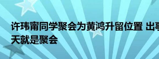 许玮甯同学聚会为黄鸿升留位置 出事的第二天就是聚会