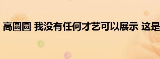 高圆圆 我没有任何才艺可以展示 这是怎样的