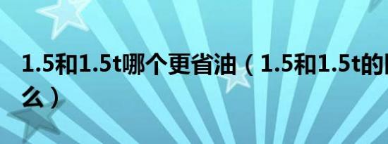 1.5和1.5t哪个更省油（1.5和1.5t的区别是什么）