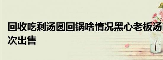 回收吃剩汤圆回锅啥情况黑心老板汤圆回锅二次出售