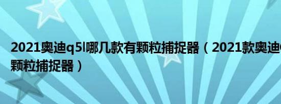 2021奥迪q5l哪几款有颗粒捕捉器（2021款奥迪Q5L有没有颗粒捕捉器）