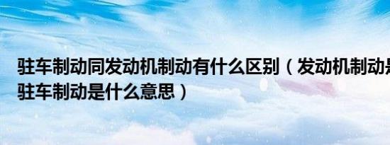 驻车制动同发动机制动有什么区别（发动机制动是什么意思驻车制动是什么意思）