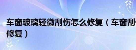 车窗玻璃轻微刮伤怎么修复（车窗刮伤用什么修复）