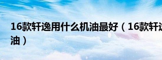 16款轩逸用什么机油最好（16款轩逸什么机油）