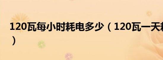 120瓦每小时耗电多少（120瓦一天耗电多少）