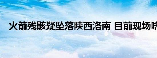 火箭残骸疑坠落陕西洛南 目前现场啥情况