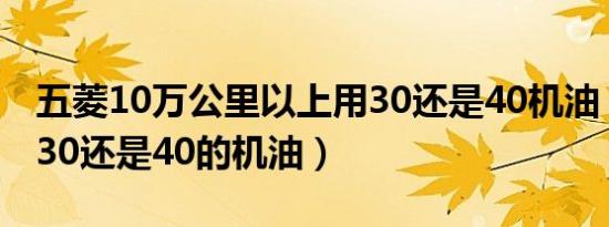 五菱10万公里以上用30还是40机油（五菱用30还是40的机油）