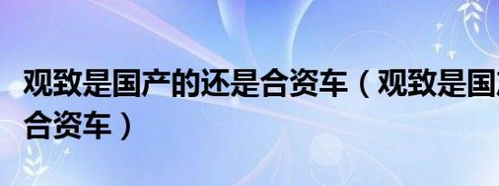 观致是国产的还是合资车（观致是国产车还是合资车）