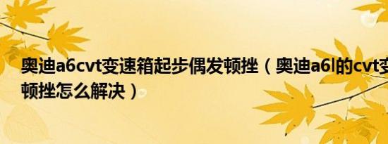 奥迪a6cvt变速箱起步偶发顿挫（奥迪a6l的cvt变速箱起步顿挫怎么解决）
