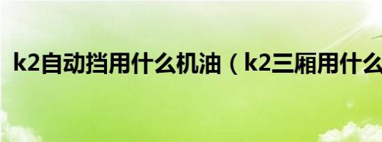 k2自动挡用什么机油（k2三厢用什么机油）