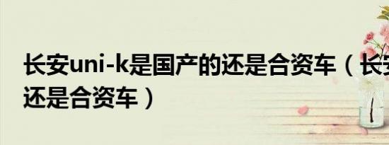 长安uni-k是国产的还是合资车（长安是国产还是合资车）