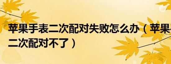 苹果手表二次配对失败怎么办（苹果手表怎么二次配对不了）