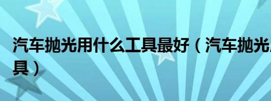汽车抛光用什么工具最好（汽车抛光用什么工具）