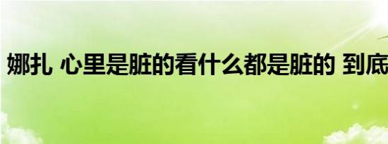 娜扎 心里是脏的看什么都是脏的 到底怎样的
