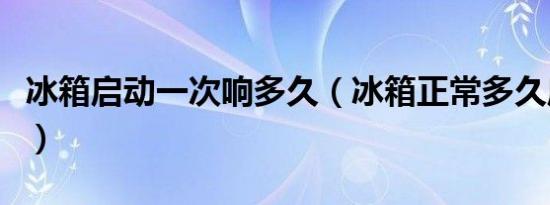 冰箱启动一次响多久（冰箱正常多久启动一次）