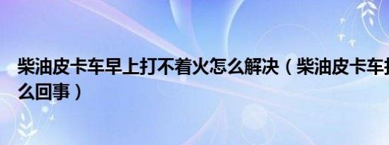 柴油皮卡车早上打不着火怎么解决（柴油皮卡车打不着火怎么回事）