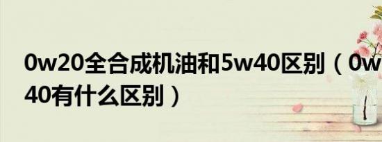 0w20全合成机油和5w40区别（0w20和5w40有什么区别）