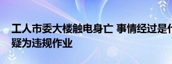工人市委大楼触电身亡 事情经过是什么触电疑为违规作业