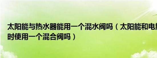 太阳能与热水器能用一个混水阀吗（太阳能和电热水器能同时使用一个混合阀吗）