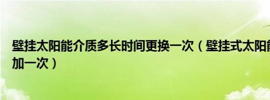 壁挂太阳能介质多长时间更换一次（壁挂式太阳能介质多久加一次）