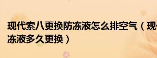 现代索八更换防冻液怎么排空气（现代索八防冻液多久更换）