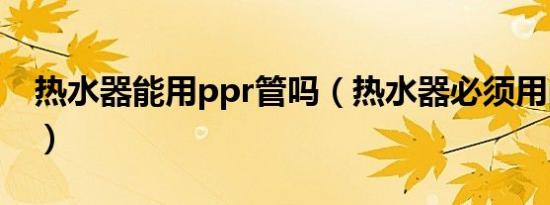 热水器能用ppr管吗（热水器必须用ppr管吗）