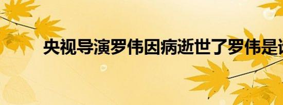 央视导演罗伟因病逝世了罗伟是谁